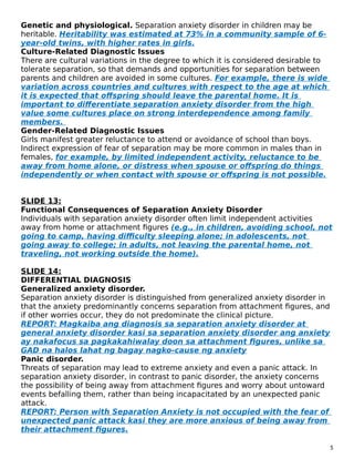 Genetic and physiological. Separation anxiety disorder in children may be
heritable. Heritability was estimated at 73% in a community sample of 6-
year-old twins, with higher rates in girls.
Culture-Related Diagnostic Issues
There are cultural variations in the degree to which it is considered desirable to
tolerate separation, so that demands and opportunities for separation between
parents and children are avoided in some cultures. For example, there is wide
variation across countries and cultures with respect to the age at which
it is expected that offspring should leave the parental home. It is
important to differentiate separation anxiety disorder from the high
value some cultures place on strong interdependence among family
members.
Gender-Related Diagnostic Issues
Girls manifest greater reluctance to attend or avoidance of school than boys.
Indirect expression of fear of separation may be more common in males than in
females, for example, by limited independent activity, reluctance to be
away from home alone, or distress when spouse or offspring do things
independently or when contact with spouse or offspring is not possible.
SLIDE 13:
Functional Consequences of Separation Anxiety Disorder
Individuals with separation anxiety disorder often limit independent activities
away from home or attachment figures (e.g., in children, avoiding school, not
going to camp, having difficulty sleeping alone; in adolescents, not
going away to college; in adults, not leaving the parental home, not
traveling, not working outside the home).
SLIDE 14:
DIFFERENTIAL DIAGNOSIS
Generalized anxiety disorder.
Separation anxiety disorder is distinguished from generalized anxiety disorder in
that the anxiety predominantly concerns separation from attachment figures, and
if other worries occur, they do not predominate the clinical picture.
REPORT: Magkaiba ang diagnosis sa separation anxiety disorder at
general anxiety disorder kasi sa separation anxiety disorder ang anxiety
ay nakafocus sa pagkakahiwalay doon sa attachment figures, unlike sa
GAD na halos lahat ng bagay nagko-cause ng anxiety
Panic disorder.
Threats of separation may lead to extreme anxiety and even a panic attack. In
separation anxiety disorder, in contrast to panic disorder, the anxiety concerns
the possibility of being away from attachment figures and worry about untoward
events befalling them, rather than being incapacitated by an unexpected panic
attack.
REPORT: Person with Separation Anxiety is not occupied with the fear of
unexpected panic attack kasi they are more anxious of being away from
their attachment figures.
5
 