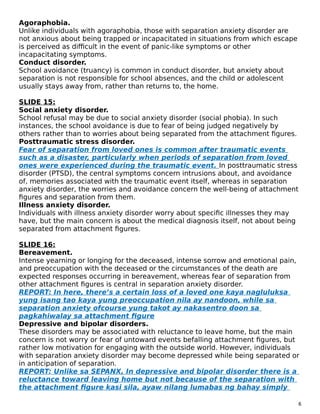Agoraphobia.
Unlike individuals with agoraphobia, those with separation anxiety disorder are
not anxious about being trapped or incapacitated in situations from which escape
is perceived as difficult in the event of panic-like symptoms or other
incapacitating symptoms.
Conduct disorder.
School avoidance (truancy) is common in conduct disorder, but anxiety about
separation is not responsible for school absences, and the child or adolescent
usually stays away from, rather than returns to, the home.
SLIDE 15:
Social anxiety disorder.
School refusal may be due to social anxiety disorder (social phobia). In such
instances, the school avoidance is due to fear of being judged negatively by
others rather than to worries about being separated from the attachment figures.
Posttraumatic stress disorder.
Fear of separation from loved ones is common after traumatic events
such as a disaster, particularly when periods of separation from loved
ones were experienced during the traumatic event. In posttraumatic stress
disorder (PTSD), the central symptoms concern intrusions about, and avoidance
of, memories associated with the traumatic event itself, whereas in separation
anxiety disorder, the worries and avoidance concern the well-being of attachment
figures and separation from them.
Illness anxiety disorder.
Individuals with illness anxiety disorder worry about specific illnesses they may
have, but the main concern is about the medical diagnosis itself, not about being
separated from attachment figures.
SLIDE 16:
Bereavement.
Intense yearning or longing for the deceased, intense sorrow and emotional pain,
and preoccupation with the deceased or the circumstances of the death are
expected responses occurring in bereavement, whereas fear of separation from
other attachment figures is central in separation anxiety disorder.
REPORT: In here, there’s a certain loss of a loved one kaya nagluluksa
yung isang tao kaya yung preoccupation nila ay nandoon, while sa
separation anxiety ofcourse yung takot ay nakasentro doon sa
pagkahiwalay sa attachment figure
Depressive and bipolar disorders.
These disorders may be associated with reluctance to leave home, but the main
concern is not worry or fear of untoward events befalling attachment figures, but
rather low motivation for engaging with the outside world. However, individuals
with separation anxiety disorder may become depressed while being separated or
in anticipation of separation.
REPORT: Unlike sa SEPANX, In depressive and bipolar disorder there is a
reluctance toward leaving home but not because of the separation with
the attachment figure kasi sila, ayaw nilang lumabas ng bahay simply
6
 