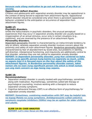because wala silang motivation to go out not because of any fear or
anxiety.
Oppositional defiant disorder.
Children and adolescents with separation anxiety disorder may be oppositional in
the context of being forced to separate from attachment figures. Oppositional
defiant disorder should be considered only when there is persistent oppositional
behavior unrelated to the anticipation or occurrence of separation from
attachment figures.
SLIDE 17:
Psychotic disorders.
Unlike the hallucinations in psychotic disorders, the unusual perceptual
experiences that may occur in separation anxiety disorder are usually based on a
misperception of an actual stimulus, occur only in certain situations (e.g.,
nighttime), and are reversed by the presence of an attachment figure.
Personality disorders.
Dependent personality disorder is characterized by an indiscriminate tendency to
rely on others, whereas separation anxiety disorder involves concern about the
proximity and safety of main attachment figures. Borderline personality disorder is
characterized by fear of abandonment by loved ones, but problems in identity,
self-direction, interpersonal functioning, and impulsivity are additionally central to
that disorder, whereas they are not central to separation anxiety disorder.
REPORT: In dependent personality disorder, yung fear centered na baka
mawala yung specific person kung kanino ka nagrerely so much, unlike
sa sepanx kasi it is focused more on the fear about the safety of the
attachment figures. In Borderline personality disorder naman, takot
naman sila na iwan nung significant person nila which is hindi naman
yun ang main concern sa mga taong may sepanx.
SLIDE 18:
Recommendations:
 Separation anxiety disorder is usually treated with psychotherapy, sometimes
along with medication. Psychotherapy, sometimes called talk therapy or
psychological counseling, involves working with a therapist to reduce
separation anxiety symptoms.
 Cognitive behavioral therapy (CBT) is an effective form of psychotherapy for
separation anxiety disorder.
REPORT: Sometimes, combining medication with CBT may be helpful lalo
na kapag Malala na yung symptoms. Antidepressants called selective
serotonin reuptake inhibitors (SSRIs) may be an option for older children
and adults.
SLIDE 19-20: CASE ANALYSIS
REPORT: Let’s now focus on the case analysis…
7
 