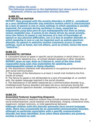 (After reading the case)
The following symptoms in the highlighted text shows pasok siya sa
diagnostic criteria ng Separation Anxiety Disorder
SLIDE 22:
B. SELECTIVE MUTISM
REPORT: Now grouped with the anxiety disorders in DSM-5, considered
as a rare childhood disorder ang selective mutism which is characterized
by a lack of speech in one or more settings in which speaking is socially
expected. For example during recitation in class, expected na
magsasalita yung bata pero di siya makapagsalita but then sa bahay
naman madaldal siya. It seems to be clearly driven by social anxiety,
since the failure to speak is not because of a lack of knowledge of
speech or any physical difficulties, nor is it due to another disorder in
which speaking is rare or can be impaired such as autism spectrum
disorder. So speech in selective mutism commonly occurs in some
settings, such as home, but not others, such as school, hence the term
“selective.”
SLIDE 23:
DIAGNOSTIC CRITERIA
A. Consistent failure to speak in specific social situations in which there is an
expectation for speaking (e.g., at school) despite speaking in other situations.
REPORT: Ayan na nga, base sa Criterion A, most of the time hindi
nagsasalita kung saan may expectation for speaking pero
nakakapagsalita naman sa ibang situation.
B. The disturbance interferes with educational or occupational achievement or
with social communication.
C. The duration of the disturbance is at least 1 month (not limited to the first
month of school).
D. The failure to speak is not attributable to a lack of knowledge of, or comfort
with, the spoken language required in the social situation.
E. The disturbance is not better explained by a communication disorder (e.g.,
childhood-onset fluency disorder) and does not occur exclusively during the
course of autism spectrum disorder, schizophrenia, or another psychotic disorder
SLIDE 24:
Associated Features Supporting Diagnosis
Associated features of selective mutism may include excessive shyness, fear of
social embarrassment, social isolation and withdrawal, clinging, compulsive traits,
negativism, temper tantrums, or mild oppositional behavior.
Although children with this disorder generally have normal language
skills, there may occasionally be an associated communication disorder,
although no particular association with a specific communication
disorder has been identified. Even when these disorders are present,
anxiety is present as well.
8
 