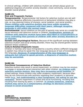 In clinical settings, children with selective mutism are almost always given an
additional diagnosis of another anxiety disorder—most commonly, social anxiety
disorder (social phobia).
SLIDE 25:
Risk and Prognostic Factors
Temperamental. Temperamental risk factors for selective mutism are not well
identified. Negative affectivity (neuroticism) or behavioral inhibition may play a
role, as may parental history of shyness, social isolation, and social anxiety.
Those children with selective mutism may have subtle receptive
language difficulties compared with their peers, although receptive
language is still within the normal range.
Environmental. Social inhibition on the part of parents may serve as a model for
social reticence and selective mutism in children. Furthermore, parents of
children with selective mutism have been described as overprotective or
more controlling than parents of children with other anxiety disorders or
no disorder.
Genetic and physiological factors. Because of the significant overlap between
selective mutism and social anxiety disorder, there may be shared genetic factors
between these conditions.
Culture-Related Diagnostic Issues
Children in families who have immigrated to a country where a different language
is spoken may refuse to speak the new language because of lack of knowledge of
the language. However, If comprehension of the new language is
adequate but refusal to speak persists, a diagnosis of selective mutism
may be warranted.
SLIDE 26:
Functional Consequences of Selective Mutism
Selective mutism may result in social impairment, as children may be too anxious
to engage in reciprocal social interaction with other children. As children with
selective mutism mature, they may face increasing social isolation. In
school settings, these children may suffer academic impairment, because often
they do not communicate with teachers regarding their academic or personal
needs (e.g., not understanding a class assignment, not asking to use the
restroom). Severe impairment in school and social functioning, including that
resulting from teasing by peers, is common. In certain instances, selective
mutism may serve as a compensatory strategy to decrease anxious
arousal in social encounters
SLIDE 27:
DIFFERENTIAL DIAGNOSIS
Communication disorders.
9
 