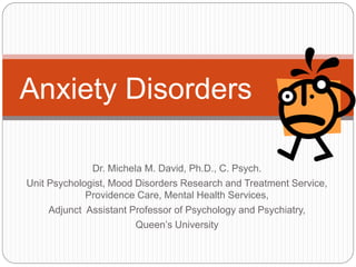 Anxiety Disorders

              Dr. Michela M. David, Ph.D., C. Psych.
Unit Psychologist, Mood Disorders Research and Treatment Service,
             Providence Care, Mental Health Services,
     Adjunct Assistant Professor of Psychology and Psychiatry,
                        Queen’s University
 