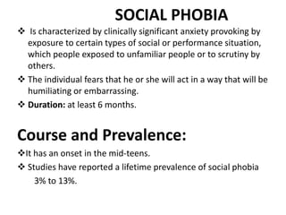 SOCIAL PHOBIA
 Is characterized by clinically significant anxiety provoking by
exposure to certain types of social or performance situation,
which people exposed to unfamiliar people or to scrutiny by
others.
 The individual fears that he or she will act in a way that will be
humiliating or embarrassing.
 Duration: at least 6 months.
Course and Prevalence:
It has an onset in the mid-teens.
 Studies have reported a lifetime prevalence of social phobia
3% to 13%.
 