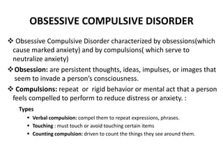 OBSESSIVE COMPULSIVE DISORDER
 Obsessive Compulsive Disorder characterized by obsessions(which
cause marked anxiety) and by compulsions( which serve to
neutralize anxiety)
Obsession: are persistent thoughts, ideas, impulses, or images that
seem to invade a person’s consciousness.
 Compulsions: repeat or rigid behavior or mental act that a person
feels compelled to perform to reduce distress or anxiety. :
Types
 Verbal compulsion: compel them to repeat expressions, phrases.
 Touching : must touch or avoid touching certain items
 Counting compulsion: driven to count the things they see around them.
 
