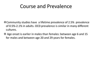 Course and Prevalence
Community studies have a lifetime prevalence of 2.5% prevalence
of 0.5%-2.1% in adults. OCD prevalence is similar in many different
cultures.
 Age onset is earlier in males than females: between age 6 and 15
for males and between age 20 and 29 years for females.
 