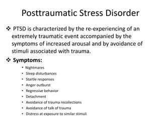 Posttraumatic Stress Disorder
 PTSD is characterized by the re-experiencing of an
extremely traumatic event accompanied by the
symptoms of increased arousal and by avoidance of
stimuli associated with trauma.
 Symptoms:
• Nightmares
• Sleep disturbances
• Startle responses
• Anger outburst
• Regressive behavior
• Detachment
• Avoidance of trauma recollections
• Avoidance of talk of trauma
• Distress at exposure to similar stimuli
 