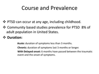 Course and Prevalence
 PTSD can occur at any age, including childhood.
 Community based studies prevalence for PTSD 8% of
adult population in United States.
 Duration:
Acute: duration of symptoms less than 3 months.
Chronic: duration of symptoms last 3 months or longer.
With Delayed onset: 6 months have passed between the traumatic
event and the onset of symptoms.
 