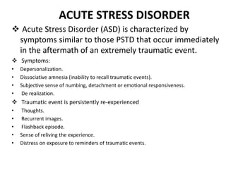 ACUTE STRESS DISORDER
 Acute Stress Disorder (ASD) is characterized by
symptoms similar to those PSTD that occur immediately
in the aftermath of an extremely traumatic event.
 Symptoms:
• Depersonalization.
• Dissociative amnesia (inability to recall traumatic events).
• Subjective sense of numbing, detachment or emotional responsiveness.
• De realization.
 Traumatic event is persistently re-experienced
• Thoughts.
• Recurrent images.
• Flashback episode.
• Sense of reliving the experience.
• Distress on exposure to reminders of traumatic events.
 