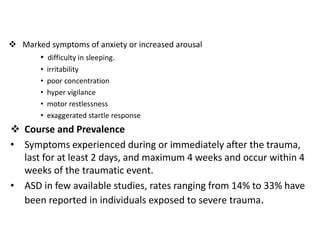  Marked symptoms of anxiety or increased arousal
• difficulty in sleeping.
• irritability
• poor concentration
• hyper vigilance
• motor restlessness
• exaggerated startle response
 Course and Prevalence
• Symptoms experienced during or immediately after the trauma,
last for at least 2 days, and maximum 4 weeks and occur within 4
weeks of the traumatic event.
• ASD in few available studies, rates ranging from 14% to 33% have
been reported in individuals exposed to severe trauma.
 