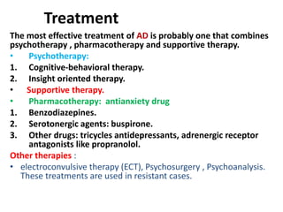 Treatment
The most effective treatment of AD is probably one that combines
psychotherapy , pharmacotherapy and supportive therapy.
• Psychotherapy:
1. Cognitive-behavioral therapy.
2. Insight oriented therapy.
• Supportive therapy.
• Pharmacotherapy: antianxiety drug
1. Benzodiazepines.
2. Serotonergic agents: buspirone.
3. Other drugs: tricycles antidepressants, adrenergic receptor
antagonists like propranolol.
Other therapies :
• electroconvulsive therapy (ECT), Psychosurgery , Psychoanalysis.
These treatments are used in resistant cases.
 