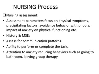 NURSING Process
Nursing assessment:
• Assessment parameters focus on physical symptoms,
precipitating factors, avoidance behavior with phobia,
impact of anxiety on physical functioning etc.
• History & MSE:
• Assess for communication patterns
• Ability to perform or complete the task.
• Attention to anxiety reducing behaviors such as going to
bathroom, leaving group therapy.
 