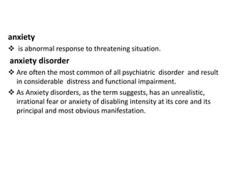 anxiety
 is abnormal response to threatening situation.
anxiety disorder
 Are often the most common of all psychiatric disorder and result
in considerable distress and functional impairment.
 As Anxiety disorders, as the term suggests, has an unrealistic,
irrational fear or anxiety of disabling intensity at its core and its
principal and most obvious manifestation.
 