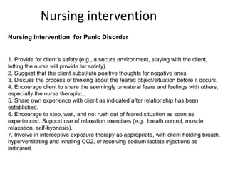 Nursing intervention for Panic Disorder
1. Provide for client’s safety (e.g., a secure environment, staying with the client,
letting the nurse will provide for safety).
2. Suggest that the client substitute positive thoughts for negative ones.
3. Discuss the process of thinking about the feared object/situation before it occurs.
4. Encourage client to share the seemingly unnatural fears and feelings with others,
especially the nurse therapist..
5. Share own experience with client as indicated after relationship has been
established.
6. Encourage to stop, wait, and not rush out of feared situation as soon as
experienced. Support use of relaxation exercises (e.g., breath control, muscle
relaxation, self-hypnosis).
7. Involve in interceptive exposure therapy as appropriate, with client holding breath,
hyperventilating and inhaling CO2, or receiving sodium lactate injections as
indicated.
Nursing intervention
 