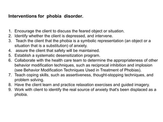Interventions for phobia disorder.
1. Encourage the client to discuss the feared object or situation.
2. Identify whether the client is depressed, and intervene.
3. Teach the client that the phobia is a symbolic representation (an object or a
situation that is a substitution) of anxiety.
4. assure the client that safety will be maintained.
5. Establish a systematic desensitization program.
6. Collaborate with the health care team to determine the appropriateness of other
behavior modification techniques, such as reciprocal inhibition and implosion
(see Behavior Modification Techniques Used in Treatment of Phobias).
7. Teach coping skills, such as assertiveness, thought-stopping techniques, and
problem solving.
8. Have the client learn and practice relaxation exercises and guided imagery.
9. Work with client to identify the real source of anxiety that's been displaced as a
phobia.
 