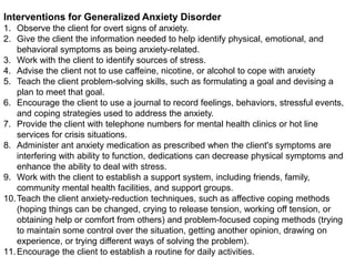 Interventions for Generalized Anxiety Disorder
1. Observe the client for overt signs of anxiety.
2. Give the client the information needed to help identify physical, emotional, and
behavioral symptoms as being anxiety-related.
3. Work with the client to identify sources of stress.
4. Advise the client not to use caffeine, nicotine, or alcohol to cope with anxiety
5. Teach the client problem-solving skills, such as formulating a goal and devising a
plan to meet that goal.
6. Encourage the client to use a journal to record feelings, behaviors, stressful events,
and coping strategies used to address the anxiety.
7. Provide the client with telephone numbers for mental health clinics or hot line
services for crisis situations.
8. Administer ant anxiety medication as prescribed when the client's symptoms are
interfering with ability to function, dedications can decrease physical symptoms and
enhance the ability to deal with stress.
9. Work with the client to establish a support system, including friends, family,
community mental health facilities, and support groups.
10.Teach the client anxiety-reduction techniques, such as affective coping methods
(hoping things can be changed, crying to release tension, working off tension, or
obtaining help or comfort from others) and problem-focused coping methods (trying
to maintain some control over the situation, getting another opinion, drawing on
experience, or trying different ways of solving the problem).
11.Encourage the client to establish a routine for daily activities.
 