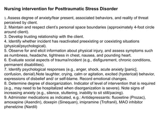 Nursing intervention for Posttraumatic Stress Disorder
1. Assess degree of anxiety/fear present, associated behaviors, and reality of threat
perceived by client.
2. Maintain and respect client’s personal space boundaries (approximately 4-foot circle
around client).
3. Develop trusting relationship with the client.
4. Identify whether incident has reactivated preexisting or coexisting situations
(physical/psychological).
5. Observe for and elicit information about physical injury, and assess symptoms such
as numbness, headache, tightness in chest, nausea, and pounding heart.
6. Evaluate social aspects of trauma/incident (e.g., disfigurement, chronic conditions,
permanent disabilities).
7. Identify psychological responses (e.g., anger, shock, acute anxiety [panic],
confusion, denial).Note laughter, crying, calm or agitation, excited (hysterical) behavior,
expressions of disbelief and/ or self-blame. Record emotional changes.
8. Determine degree of disorganization. Indicator of level of intervention that is required
(e.g., may need to be hospitalized when disorganization is severe). Note signs of
increasing anxiety (e.g., silence, stuttering, inability to sit still/pacing).
9. Administer medications as indicated, e.g.: Antidepressants: fluoxetine (Prozac),
amoxapine (Asendin), doxepin (Sinequan), imipramine (Trofranil), MAO inhibitor
phenelzine (Nardil)
 