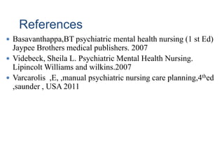 References
 Basavanthappa,BT psychiatric mental health nursing (1 st Ed)
Jaypee Brothers medical publishers. 2007
 Videbeck, Sheila L. Psychiatric Mental Health Nursing.
Lipincolt Williams and wilkins.2007
 Varcarolis ,E, ,manual psychiatric nursing care planning,4thed
,saunder , USA 2011
 