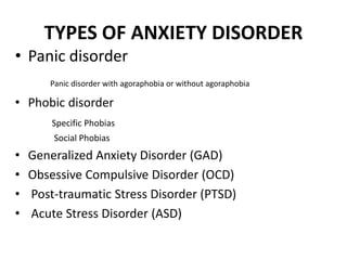 TYPES OF ANXIETY DISORDER
• Panic disorder
Panic disorder with agoraphobia or without agoraphobia
• Phobic disorder
Specific Phobias
Social Phobias
• Generalized Anxiety Disorder (GAD)
• Obsessive Compulsive Disorder (OCD)
• Post-traumatic Stress Disorder (PTSD)
• Acute Stress Disorder (ASD)
 