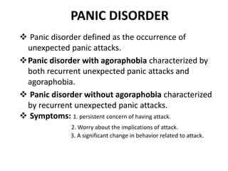PANIC DISORDER
 Panic disorder defined as the occurrence of
unexpected panic attacks.
Panic disorder with agoraphobia characterized by
both recurrent unexpected panic attacks and
agoraphobia.
 Panic disorder without agoraphobia characterized
by recurrent unexpected panic attacks.
 Symptoms: 1. persistent concern of having attack.
2. Worry about the implications of attack.
3. A significant change in behavior related to attack.
 