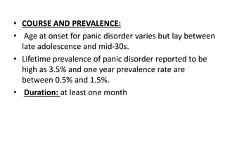 • COURSE AND PREVALENCE:
• Age at onset for panic disorder varies but lay between
late adolescence and mid-30s.
• Lifetime prevalence of panic disorder reported to be
high as 3.5% and one year prevalence rate are
between 0.5% and 1.5%.
• Duration: at least one month
 