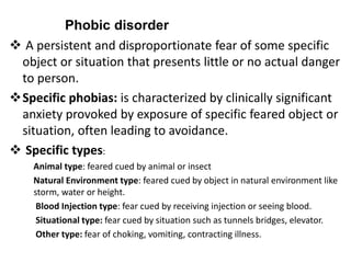  A persistent and disproportionate fear of some specific
object or situation that presents little or no actual danger
to person.
Specific phobias: is characterized by clinically significant
anxiety provoked by exposure of specific feared object or
situation, often leading to avoidance.
 Specific types:
Animal type: feared cued by animal or insect
Natural Environment type: feared cued by object in natural environment like
storm, water or height.
Blood Injection type: fear cued by receiving injection or seeing blood.
Situational type: fear cued by situation such as tunnels bridges, elevator.
Other type: fear of choking, vomiting, contracting illness.
Phobic disorder
 