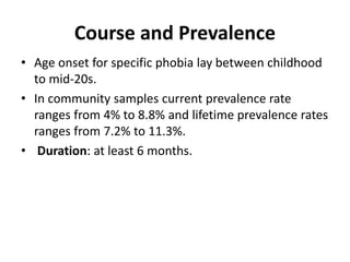 Course and Prevalence
• Age onset for specific phobia lay between childhood
to mid-20s.
• In community samples current prevalence rate
ranges from 4% to 8.8% and lifetime prevalence rates
ranges from 7.2% to 11.3%.
• Duration: at least 6 months.
 