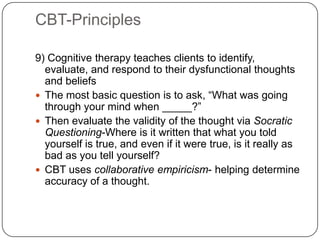 CBT-Principles

9) Cognitive therapy teaches clients to identify,
  evaluate, and respond to their dysfunctional thoughts
  and beliefs
 The most basic question is to ask, ―What was going
  through your mind when _____?‖
 Then evaluate the validity of the thought via Socratic
  Questioning-Where is it written that what you told
  yourself is true, and even if it were true, is it really as
  bad as you tell yourself?
 CBT uses collaborative empiricism- helping determine
  accuracy of a thought.
 