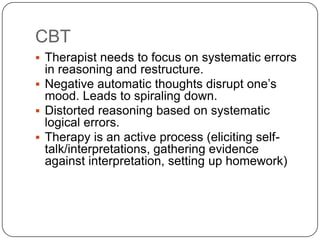 CBT
 Therapist needs to focus on systematic errors
  in reasoning and restructure.
 Negative automatic thoughts disrupt one’s
  mood. Leads to spiraling down.
 Distorted reasoning based on systematic
  logical errors.
 Therapy is an active process (eliciting self-
  talk/interpretations, gathering evidence
  against interpretation, setting up homework)
 