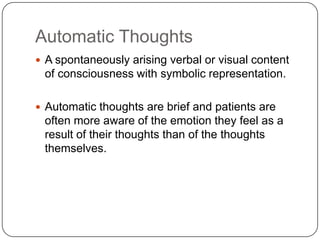 Automatic Thoughts
 A spontaneously arising verbal or visual content
 of consciousness with symbolic representation.

 Automatic thoughts are brief and patients are
 often more aware of the emotion they feel as a
 result of their thoughts than of the thoughts
 themselves.
 