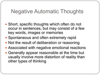 Negative Automatic Thoughts

 Short, specific thoughts which often do not
    occur in sentences, but may consist of a few
    key words, images or memories
   Spontaneous and often extremely rapid
   Not the result of deliberation or reasoning
   Associated with negative emotional reactions
   Generally appear reasonable at the time but
    usually involve more distortion of reality than
    other types of thinking
 