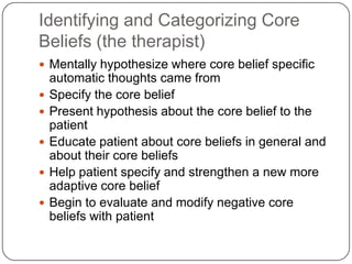 Identifying and Categorizing Core
Beliefs (the therapist)
 Mentally hypothesize where core belief specific
    automatic thoughts came from
   Specify the core belief
   Present hypothesis about the core belief to the
    patient
   Educate patient about core beliefs in general and
    about their core beliefs
   Help patient specify and strengthen a new more
    adaptive core belief
   Begin to evaluate and modify negative core
    beliefs with patient
 