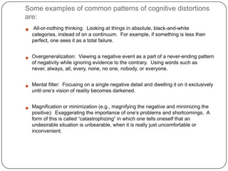 Some examples of common patterns of cognitive distortions
are:
    All-or-nothing thinking: Looking at things in absolute, black-and-white
    categories, instead of on a continuum. For example, if something is less than
    perfect, one sees it as a total failure.


   Overgeneralization: Viewing a negative event as a part of a never-ending pattern
    of negativity while ignoring evidence to the contrary. Using words such as
    never, always, all, every, none, no one, nobody, or everyone.


   Mental filter: Focusing on a single negative detail and dwelling it on it exclusively
    until one’s vision of reality becomes darkened.


   Magnification or minimization (e.g., magnifying the negative and minimizing the
    positive): Exaggerating the importance of one’s problems and shortcomings. A
    form of this is called ―catastrophizing‖ in which one tells oneself that an
    undesirable situation is unbearable, when it is really just uncomfortable or
    inconvenient.
 