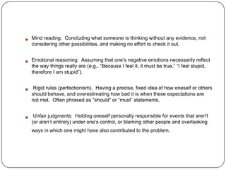   Mind reading: Concluding what someone is thinking without any evidence, not
    considering other possibilities, and making no effort to check it out.


   Emotional reasoning: Assuming that one’s negative emotions necessarily reflect
    the way things really are (e.g., ―Because I feel it, it must be true.‖ ―I feel stupid,
    therefore I am stupid‖).


    Rigid rules (perfectionism). Having a precise, fixed idea of how oneself or others
    should behave, and overestimating how bad it is when these expectations are
    not met. Often phrased as "should" or ―must‖ statements.


    Unfair judgments: Holding oneself personally responsible for events that aren't
    (or aren’t entirely) under one’s control, or blaming other people and overlooking
    ways in which one might have also contributed to the problem.
 