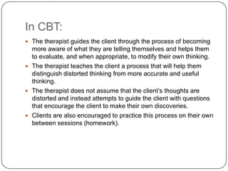 In CBT:
 The therapist guides the client through the process of becoming
  more aware of what they are telling themselves and helps them
  to evaluate, and when appropriate, to modify their own thinking.
 The therapist teaches the client a process that will help them
  distinguish distorted thinking from more accurate and useful
  thinking.
 The therapist does not assume that the client’s thoughts are
  distorted and instead attempts to guide the client with questions
  that encourage the client to make their own discoveries.
 Clients are also encouraged to practice this process on their own
  between sessions (homework).
 