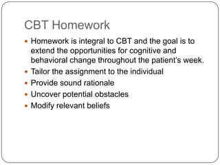 CBT Homework
 Homework is integral to CBT and the goal is to
    extend the opportunities for cognitive and
    behavioral change throughout the patient’s week.
   Tailor the assignment to the individual
   Provide sound rationale
   Uncover potential obstacles
   Modify relevant beliefs
 