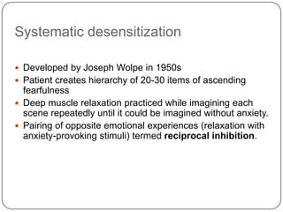 Systematic desensitization

 Developed by Joseph Wolpe in 1950s
 Patient creates hierarchy of 20-30 items of ascending
  fearfulness
 Deep muscle relaxation practiced while imagining each
  scene repeatedly until it could be imagined without anxiety.
 Pairing of opposite emotional experiences (relaxation with
  anxiety-provoking stimuli) termed reciprocal inhibition.
 
