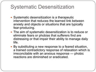 Systematic Desensitization
 Systematic desensitization is a therapeutic
  intervention that reduces the learned link between
  anxiety and objects or situations that are typically
  fear-producing.
 The aim of systematic desensitization is to reduce or
  eliminate fears or phobias that sufferers find are
  distressing or that impair their ability to manage daily
  life.
 By substituting a new response to a feared situation,
  a trained contradictory response of relaxation which is
  irreconcilable with an anxious response — phobic
  reactions are diminished or eradicated.
 
