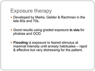 Exposure therapy
 Developed by Marks, Gelder & Rachman in the
 late 60s and 70s.

 Good results using graded exposure in vivo for
 phobias and OCD.

 Flooding is exposure to feared stimulus at
 maximal intensity until anxiety habituates – rapid
 & effective but very distressing for the patient.
 