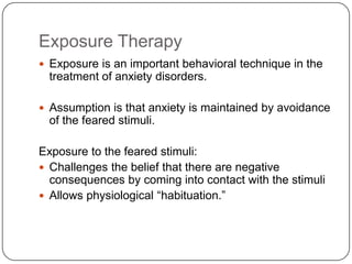 Exposure Therapy
 Exposure is an important behavioral technique in the
  treatment of anxiety disorders.

 Assumption is that anxiety is maintained by avoidance
  of the feared stimuli.

Exposure to the feared stimuli:
 Challenges the belief that there are negative
  consequences by coming into contact with the stimuli
 Allows physiological ―habituation.‖
 