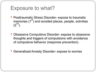 Exposure to what?
 Posttraumatic Stress Disorder- expose to traumatic
              st
 memories (1 ) and avoided places, people, activities
   nd
 (2 ).

 Obsessive Compulsive Disorder- expose to obsessive
 thoughts and triggers of compulsions with avoidance
 of compulsive behavior (response prevention).

 Generalized Anxiety Disorder- expose to worries
 
