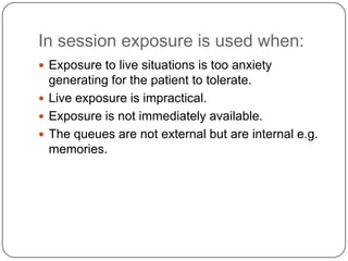 In session exposure is used when:
 Exposure to live situations is too anxiety
  generating for the patient to tolerate.
 Live exposure is impractical.
 Exposure is not immediately available.
 The queues are not external but are internal e.g.
  memories.
 