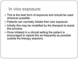 In vivo exposure:
 This is the best form of exposure and should be used
  wherever possible.
 Patients can normally initiate their own exposure
 Initially this may be modelled by the therapist to assist
  this process.
 Once initiated in a clinical setting the patient is
  encouraged to repeat this as frequently as possible
  outside the therapy sessions.
 