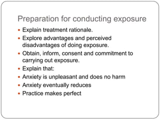 Preparation for conducting exposure
 Explain treatment rationale.
 Explore advantages and perceived
    disadvantages of doing exposure.
   Obtain, inform, consent and commitment to
    carrying out exposure.
   Explain that:
   Anxiety is unpleasant and does no harm
   Anxiety eventually reduces
   Practice makes perfect
 