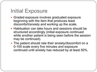 Initial Exposure
 Graded exposure involves graduated exposure
  beginning with the item that produces least
  discomfort/anxiety and working up the scale.
 Habituation can take hours and sessions should be
  structured accordingly (initial exposure continued
  while another patient is being seen before the session
  may be continued).
 The patient should rate their anxiety/discomfort on a
  0-100 scale every five minutes and exposure
  continued until anxiety has reduced by at least 50%.
 