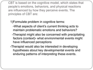 CBT is based on the cognitive model, which states that
people’s emotions, behaviors, and physical reactions
are influenced by how they perceive events. The
principles of CBT are:

 1)Formulate problem in cognitive terms:
   -What aspects of client’s current thinking acts to
   maintain problematic emotions and behaviors?
  -Therapist might also be concerned with precipitating
   factors (context)- what environmental events might
   have influenced perceptions
 -Therapist would also be interested in developing
   hypotheses about key developmental events and
   enduring patterns of interpreting these events.
 