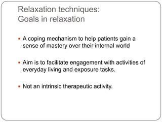 Relaxation techniques:
Goals in relaxation

 A coping mechanism to help patients gain a
  sense of mastery over their internal world

 Aim is to facilitate engagement with activities of
  everyday living and exposure tasks.

 Not an intrinsic therapeutic activity.
 