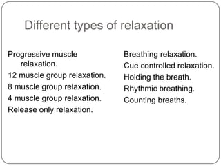 Different types of relaxation

Progressive muscle            Breathing relaxation.
   relaxation.                Cue controlled relaxation.
12 muscle group relaxation.   Holding the breath.
8 muscle group relaxation.    Rhythmic breathing.
4 muscle group relaxation.    Counting breaths.
Release only relaxation.
 