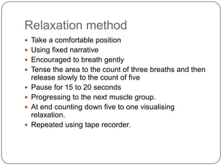 Relaxation method
 Take a comfortable position
 Using fixed narrative
 Encouraged to breath gently
 Tense the area to the count of three breaths and then
    release slowly to the count of five
   Pause for 15 to 20 seconds
   Progressing to the next muscle group.
   At end counting down five to one visualising
    relaxation.
   Repeated using tape recorder.
 
