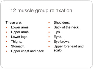 12 muscle group relaxation

These are:                   Shoulders.
 Lower arms.                Back of the neck.
 Upper arms.                Lips.
 Lower legs.                Eyes.
 Thighs.                    Eye brows.
 Stomach.                   Upper forehead and
 Upper chest and back.       scalp.
 