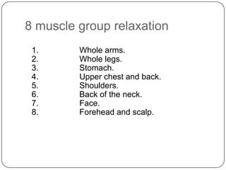 8 muscle group relaxation
 1.      Whole arms.
 2.      Whole legs.
 3.      Stomach.
 4.      Upper chest and back.
 5.      Shoulders.
 6.      Back of the neck.
 7.      Face.
 8.      Forehead and scalp.
 